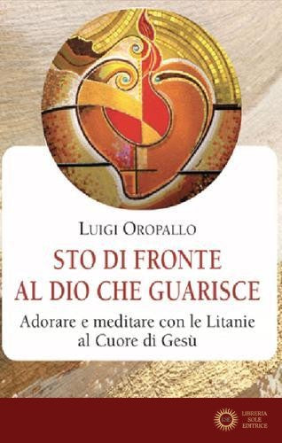 Sto di fronte al Dio che guarisce. Adorare e meditare con le litanie al Cuore di Gesù - Luigi Oropallo