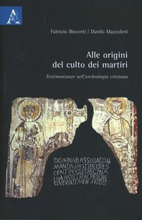 Alle origini del culto dei martiri. Testimonianze nell'archeologia cristiana - Fabrizio Bisconti, Danilo Mazzoleni