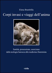Corpi invasi e viaggi dell'anima. Santità, possessione, esorcismo dalla teologia barocca alla medicina illuminista - Elena Brambilla
