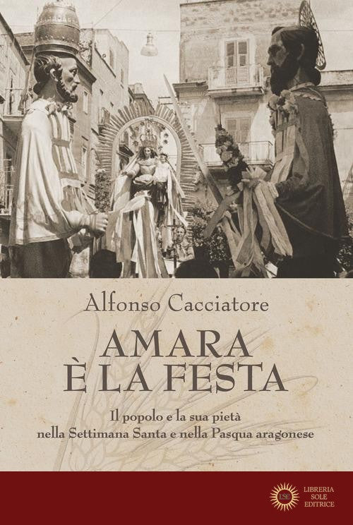 Amara è la festa. Il popolo e la sua pietà nella Settimana Santa e nella Pasqua aragonese - Alfonso Cacciatore