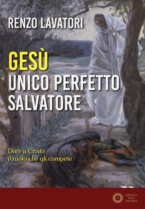 Gesù. Unico perfetto salvatore. Dare a Cristo il ruolo che gli compete - Renzo Lavatori