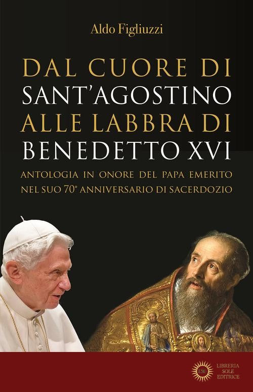 Dal cuore di Sant'Agostino alle labbra di Benedetto XVI. Antologia in onore del Papa emerito nel suo 70° anniversario di sacerdozio - Aldo Figliuzzi