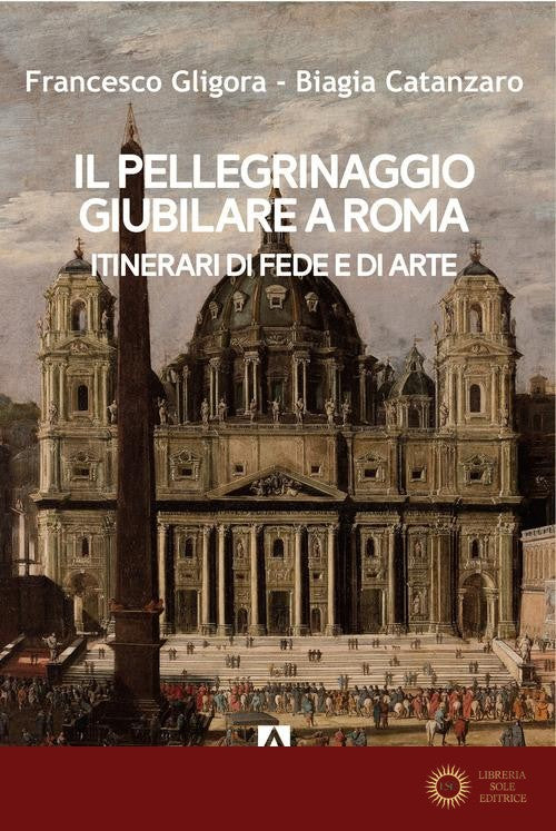 Il pellegrinaggio giubilare a Roma. Itinerari di fede e di arte - Francesco Gligora, Biagia Catanzaro